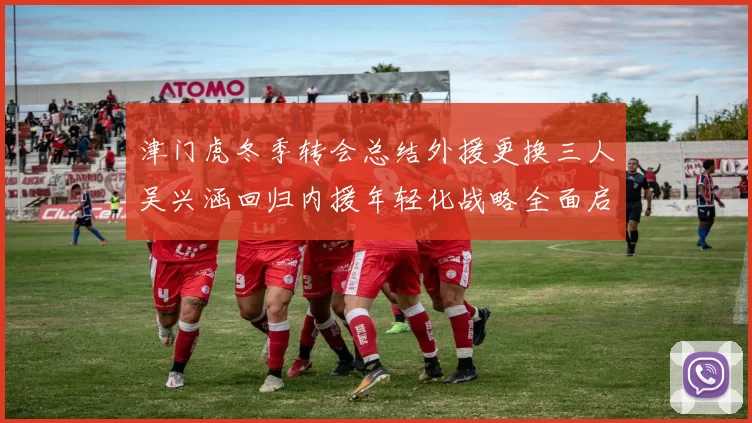 津门虎冬季转会总结外援更换三人吴兴涵回归内援年轻化战略全面启动