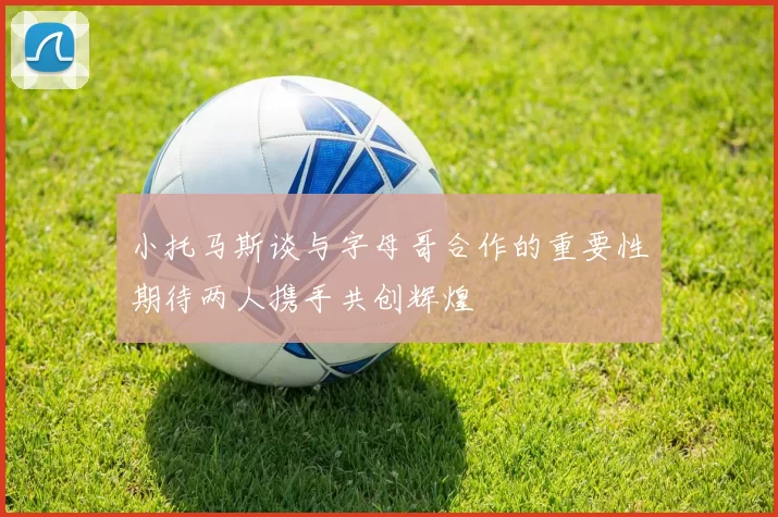 小托马斯谈与字母哥合作的重要性期待两人携手共创辉煌