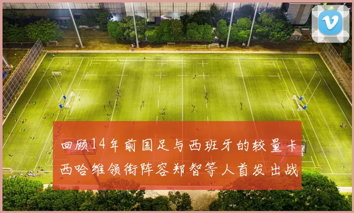 回顾14年前国足与西班牙的较量卡西哈维领衔阵容郑智等人首发出战