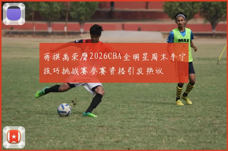 蒋祺禹荣膺2026CBA全明星周末李宁技巧挑战赛参赛资格引发热议