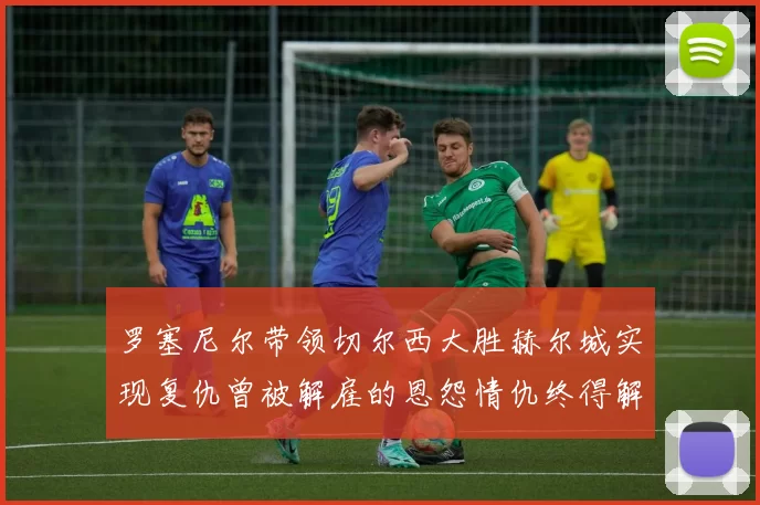 罗塞尼尔带领切尔西大胜赫尔城实现复仇曾被解雇的恩怨情仇终得解开