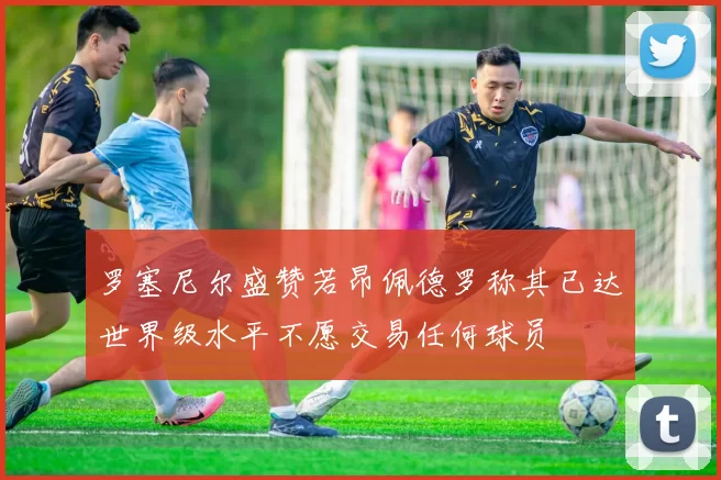 罗塞尼尔盛赞若昂佩德罗称其已达世界级水平不愿交易任何球员