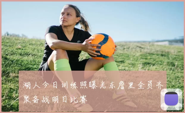 湖人今日训练照曝光东詹里全员齐聚备战明日比赛