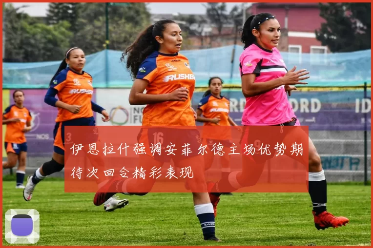 伊恩拉什强调安菲尔德主场优势期待次回合精彩表现