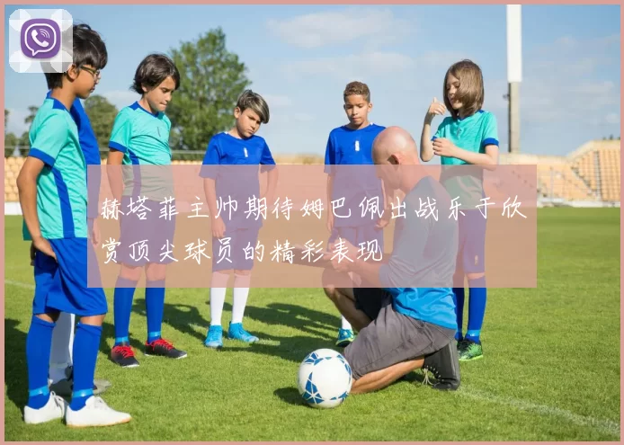 赫塔菲主帅期待姆巴佩出战乐于欣赏顶尖球员的精彩表现