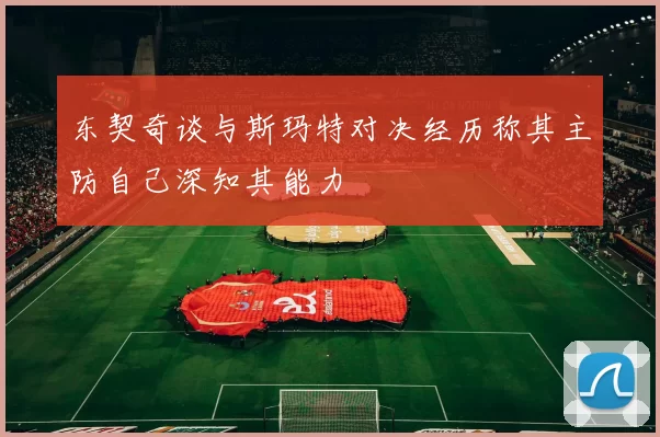 东契奇谈与斯玛特对决经历称其主防自己深知其能力