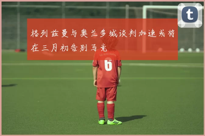 格列兹曼与奥兰多城谈判加速或将在三月初告别马竞