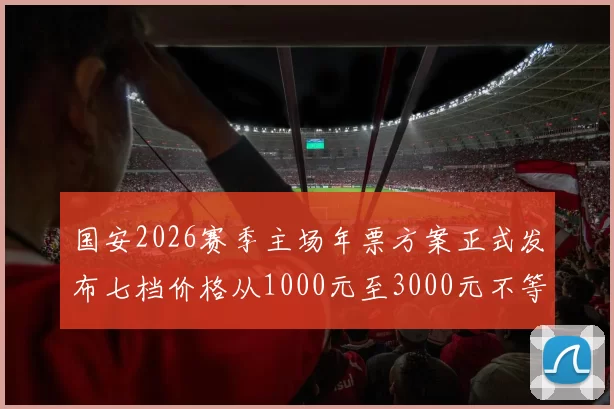 国安2026赛季主场年票方案正式发布七档价格从1000元至3000元不等