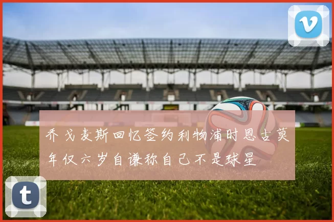 乔戈麦斯回忆签约利物浦时恩古莫年仅六岁自谦称自己不是球星