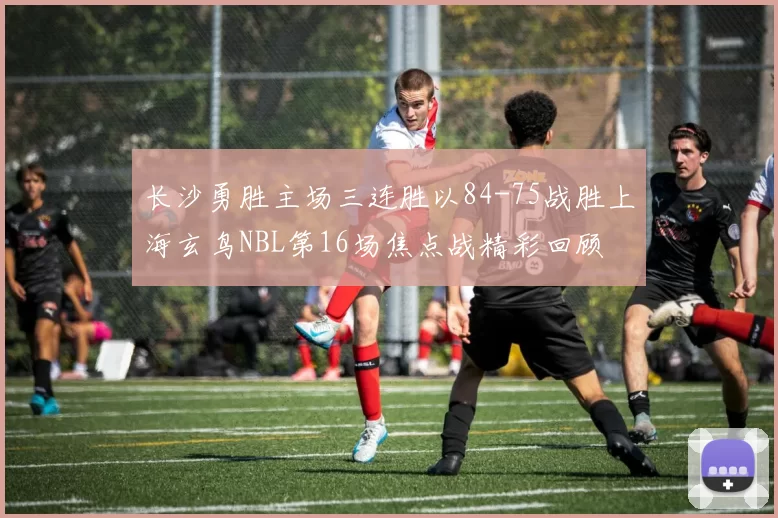 长沙勇胜主场三连胜以84-75战胜上海玄鸟NBL第16场焦点战精彩回顾