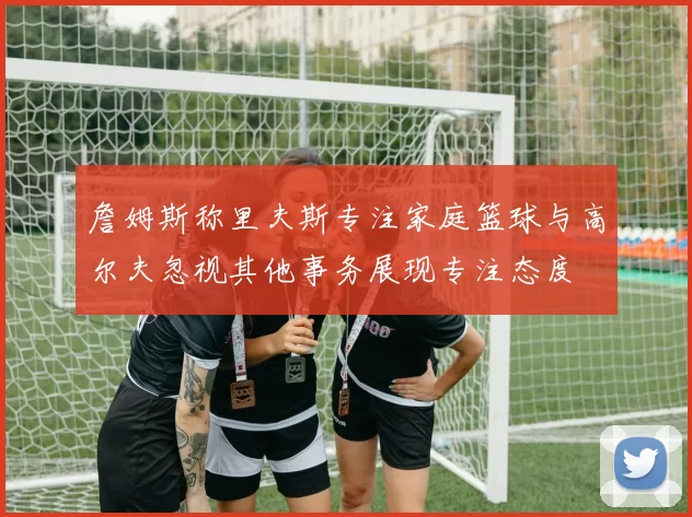 詹姆斯称里夫斯专注家庭篮球与高尔夫忽视其他事务展现专注态度