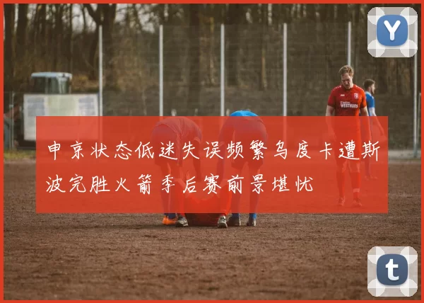 申京状态低迷失误频繁乌度卡遭斯波完胜火箭季后赛前景堪忧