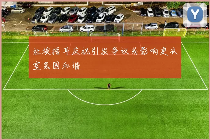 杜埃捂耳庆祝引发争议或影响更衣室氛围和谐